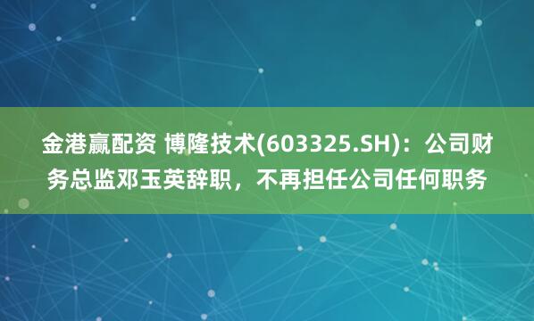 金港赢配资 博隆技术(603325.SH)：公司财务总监邓玉英辞职，不再担任公司任何职务
