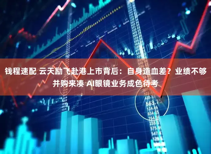 钱程速配 云天励飞赴港上市背后：自身造血差？业绩不够并购来凑 AI眼镜业务成色待考
