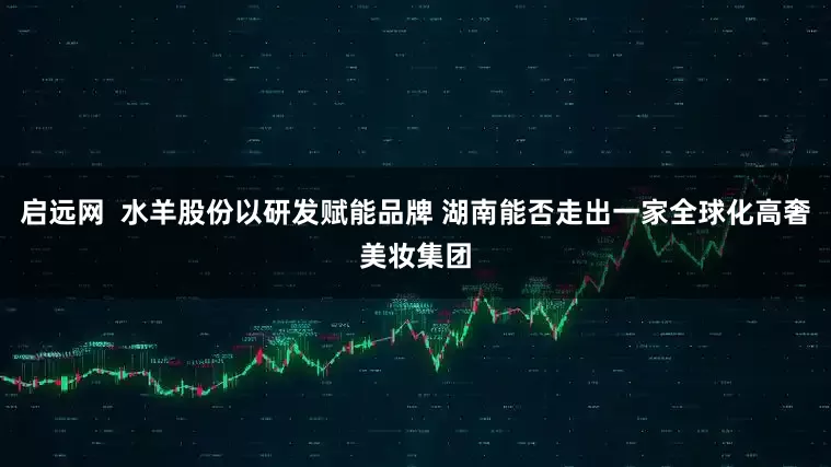 启远网  水羊股份以研发赋能品牌 湖南能否走出一家全球化高奢美妆集团