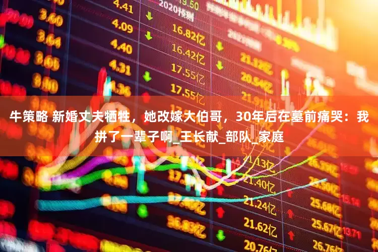 牛策略 新婚丈夫牺牲，她改嫁大伯哥，30年后在墓前痛哭：我拼了一辈子啊_王长献_部队_家庭