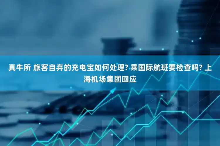 真牛所 旅客自弃的充电宝如何处理? 乘国际航班要检查吗? 上海机场集团回应