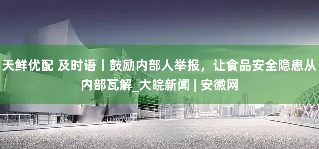 天鲜优配 及时语丨鼓励内部人举报，让食品安全隐患从内部瓦解_大皖新闻 | 安徽网