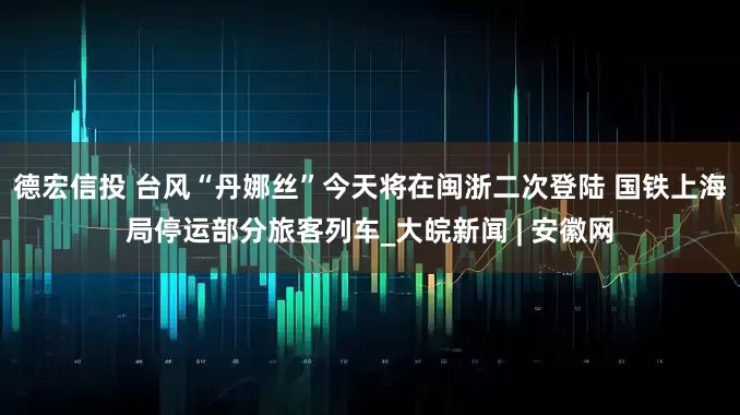德宏信投 台风“丹娜丝”今天将在闽浙二次登陆 国铁上海局停运部分旅客列车_大皖新闻 | 安徽网