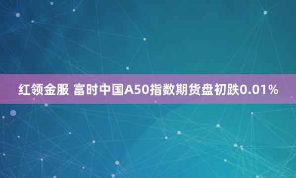 红领金服 富时中国A50指数期货盘初跌0.01%