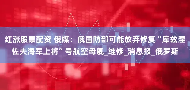 红涨股票配资 俄媒：俄国防部可能放弃修复“库兹涅佐夫海军上将”号航空母舰_维修_消息报_俄罗斯