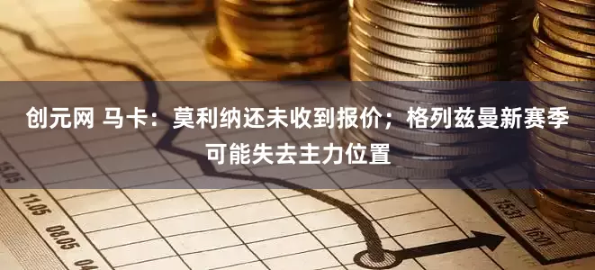 创元网 马卡：莫利纳还未收到报价；格列兹曼新赛季可能失去主力位置