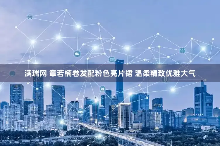 满瑞网 章若楠卷发配粉色亮片裙 温柔精致优雅大气