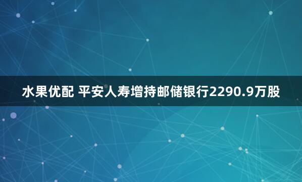 水果优配 平安人寿增持邮储银行2290.9万股