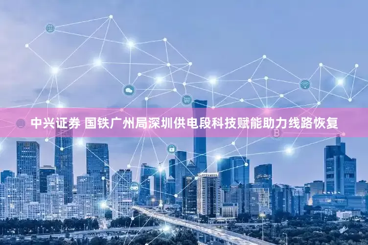 中兴证券 国铁广州局深圳供电段科技赋能助力线路恢复