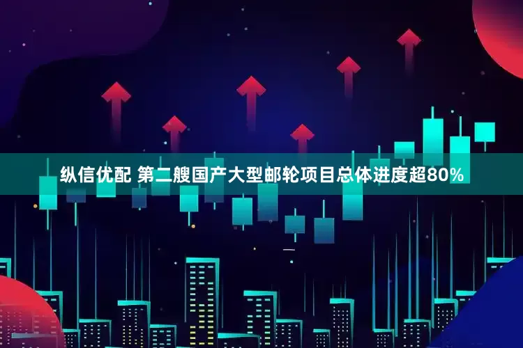 纵信优配 第二艘国产大型邮轮项目总体进度超80%