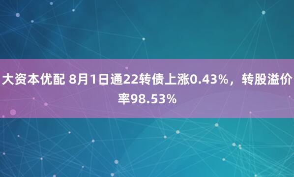 大资本优配 8月1日通22转债上涨0.43%，转股溢价率98.53%