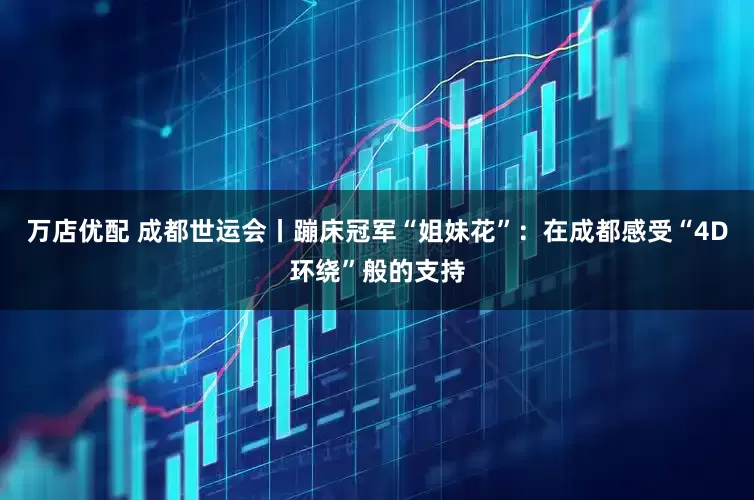 万店优配 成都世运会丨蹦床冠军“姐妹花”：在成都感受“4D环绕”般的支持