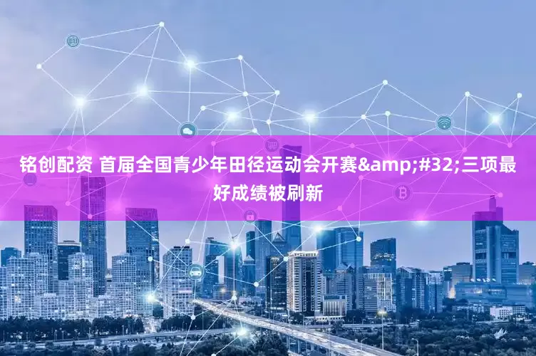 铭创配资 首届全国青少年田径运动会开赛&#32;三项最好成绩被刷新
