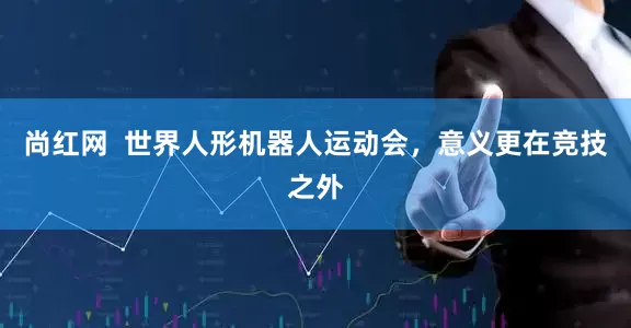 尚红网  世界人形机器人运动会，意义更在竞技之外