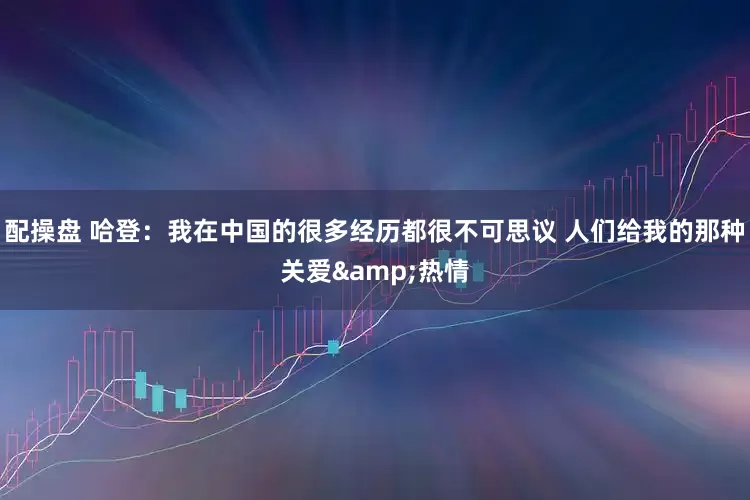 配操盘 哈登：我在中国的很多经历都很不可思议 人们给我的那种关爱&热情