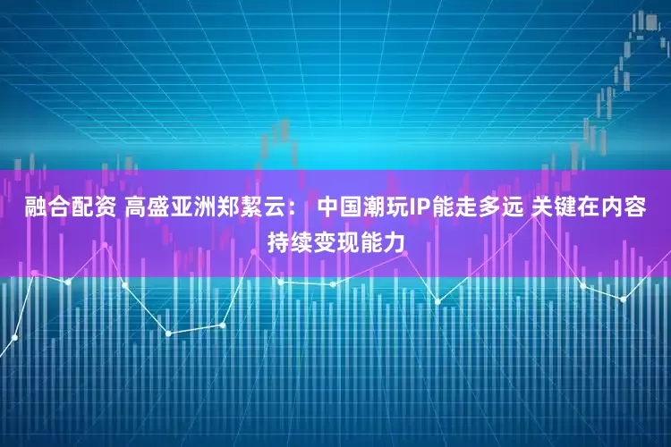 融合配资 高盛亚洲郑絜云： 中国潮玩IP能走多远 关键在内容持续变现能力