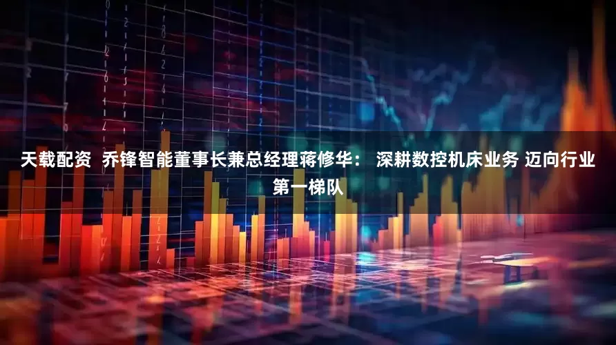 天载配资  乔锋智能董事长兼总经理蒋修华： 深耕数控机床业务 迈向行业第一梯队