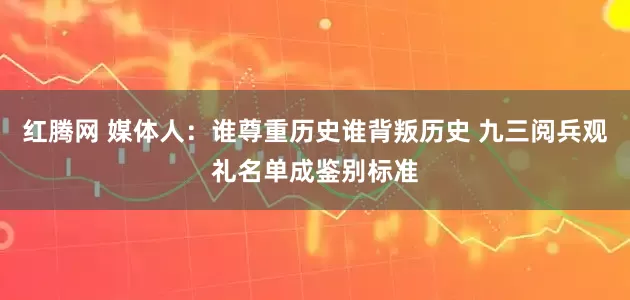 红腾网 媒体人：谁尊重历史谁背叛历史 九三阅兵观礼名单成鉴别标准