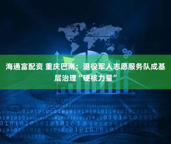 海通富配资 重庆巴南：退役军人志愿服务队成基层治理“硬核力量”