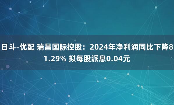 日斗-优配 瑞昌国际控股：2024年净利润同比下降81.29% 拟每股派息0.04元