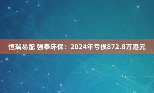 恒瑞易配 强泰环保：2024年亏损872.8万港元